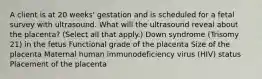 A client is at 20 weeks' gestation and is scheduled for a fetal survey with ultrasound. What will the ultrasound reveal about the placenta? (Select all that apply.) Down syndrome (Trisomy 21) in the fetus Functional grade of the placenta Size of the placenta Maternal human immunodeficiency virus (HIV) status Placement of the placenta