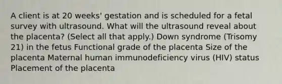 A client is at 20 weeks' gestation and is scheduled for a fetal survey with ultrasound. What will the ultrasound reveal about the placenta? (Select all that apply.) Down syndrome (Trisomy 21) in the fetus Functional grade of the placenta Size of the placenta Maternal human immunodeficiency virus (HIV) status Placement of the placenta