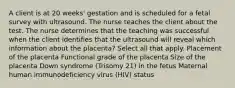 A client is at 20 weeks' gestation and is scheduled for a fetal survey with ultrasound. The nurse teaches the client about the test. The nurse determines that the teaching was successful when the client identifies that the ultrasound will reveal which information about the placenta? Select all that apply. Placement of the placenta Functional grade of the placenta Size of the placenta Down syndrome (Trisomy 21) in the fetus Maternal human immunodeficiency virus (HIV) status