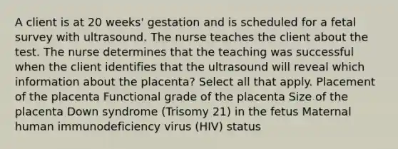 A client is at 20 weeks' gestation and is scheduled for a fetal survey with ultrasound. The nurse teaches the client about the test. The nurse determines that the teaching was successful when the client identifies that the ultrasound will reveal which information about the placenta? Select all that apply. Placement of the placenta Functional grade of the placenta Size of the placenta Down syndrome (Trisomy 21) in the fetus Maternal human immunodeficiency virus (HIV) status