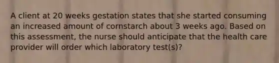 A client at 20 weeks gestation states that she started consuming an increased amount of cornstarch about 3 weeks ago. Based on this assessment, the nurse should anticipate that the health care provider will order which laboratory test(s)?