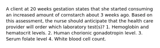 A client at 20 weeks gestation states that she started consuming an increased amount of cornstarch about 3 weeks ago. Based on this assessment, the nurse should anticipate that the health care provider will order which laboratory test(s)? 1. Hemoglobin and hematocrit levels. 2. Human chorionic gonadotropin level. 3. Serum folate level 4. White blood cell count.