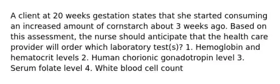 A client at 20 weeks gestation states that she started consuming an increased amount of cornstarch about 3 weeks ago. Based on this assessment, the nurse should anticipate that the health care provider will order which laboratory test(s)? 1. Hemoglobin and hematocrit levels 2. Human chorionic gonadotropin level 3. Serum folate level 4. White blood cell count