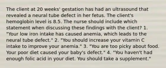 The client at 20 weeks' gestation has had an ultrasound that revealed a neural tube defect in her fetus. The client's hemoglobin level is 8.5. The nurse should include which statement when discussing these findings with the client? 1. "Your low iron intake has caused anemia, which leads to the neural tube defect." 2. "You should increase your vitamin C intake to improve your anemia." 3. "You are too picky about food. Your poor diet caused your baby's defect." 4. "You haven't had enough folic acid in your diet. You should take a supplement."