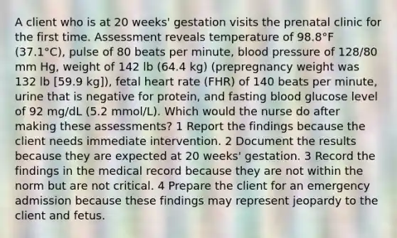 A client who is at 20 weeks' gestation visits the prenatal clinic for the first time. Assessment reveals temperature of 98.8°F (37.1°C), pulse of 80 beats per minute, blood pressure of 128/80 mm Hg, weight of 142 lb (64.4 kg) (prepregnancy weight was 132 lb [59.9 kg]), fetal heart rate (FHR) of 140 beats per minute, urine that is negative for protein, and fasting blood glucose level of 92 mg/dL (5.2 mmol/L). Which would the nurse do after making these assessments? 1 Report the findings because the client needs immediate intervention. 2 Document the results because they are expected at 20 weeks' gestation. 3 Record the findings in the medical record because they are not within the norm but are not critical. 4 Prepare the client for an emergency admission because these findings may represent jeopardy to the client and fetus.