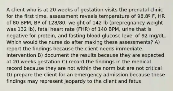 A client who is at 20 weeks of gestation visits the prenatal clinic for the first time. assessment reveals temperature of 98.8º F, HR of 80 BPM, BP of 128/80, weight of 142 lb (prepregnancy weight was 132 lb), fetal heart rate (FHR) of 140 BPM, urine that is negative for protein, and fasting blood glucose level of 92 mg/dL. Which would the nurse do after making these assessments? A) report the findings because the client needs immediate intervention B) document the results because they are expected at 20 weeks gestation C) record the findings in the medical record because they are not within the norm but are not critical D) prepare the client for an emergency admission because these findings may represent jeopardy to the client and fetus