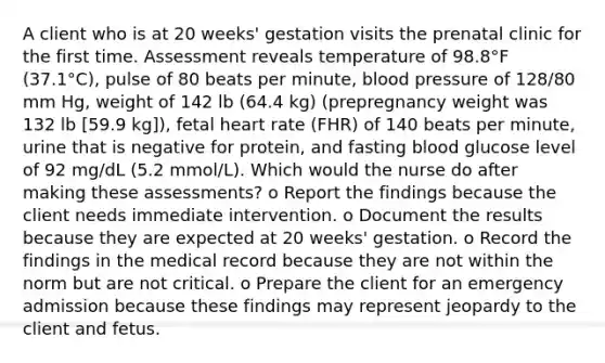 A client who is at 20 weeks' gestation visits the prenatal clinic for the first time. Assessment reveals temperature of 98.8°F (37.1°C), pulse of 80 beats per minute, blood pressure of 128/80 mm Hg, weight of 142 lb (64.4 kg) (prepregnancy weight was 132 lb [59.9 kg]), fetal heart rate (FHR) of 140 beats per minute, urine that is negative for protein, and fasting blood glucose level of 92 mg/dL (5.2 mmol/L). Which would the nurse do after making these assessments? o Report the findings because the client needs immediate intervention. o Document the results because they are expected at 20 weeks' gestation. o Record the findings in the medical record because they are not within the norm but are not critical. o Prepare the client for an emergency admission because these findings may represent jeopardy to the client and fetus.