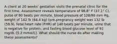 A client at 20 weeks' gestation visits the prenatal clinic for the first time. Assessment reveals temperature of 98.8° F (37.1° C), pulse of 80 beats per minute, blood pressure of 128/80 mm Hg, weight of 142 lb (64.4 kg) (pre-pregnancy weight was 132 lb (59.9), fetal heart rate (FHR) of 140 beats per minute, urine that is negative for protein, and fasting blood glucose level of 92 mg/dL (5.2 mmol/L). What should the nurse do after making these assessments?