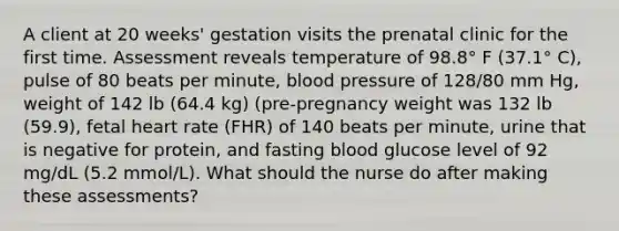 A client at 20 weeks' gestation visits the prenatal clinic for the first time. Assessment reveals temperature of 98.8° F (37.1° C), pulse of 80 beats per minute, <a href='https://www.questionai.com/knowledge/kD0HacyPBr-blood-pressure' class='anchor-knowledge'>blood pressure</a> of 128/80 mm Hg, weight of 142 lb (64.4 kg) (pre-pregnancy weight was 132 lb (59.9), fetal heart rate (FHR) of 140 beats per minute, urine that is negative for protein, and fasting blood glucose level of 92 mg/dL (5.2 mmol/L). What should the nurse do after making these assessments?