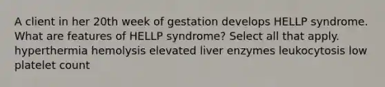 A client in her 20th week of gestation develops HELLP syndrome. What are features of HELLP syndrome? Select all that apply. hyperthermia hemolysis elevated liver enzymes leukocytosis low platelet count