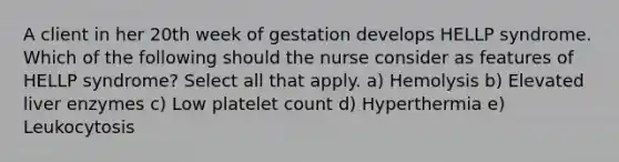 A client in her 20th week of gestation develops HELLP syndrome. Which of the following should the nurse consider as features of HELLP syndrome? Select all that apply. a) Hemolysis b) Elevated liver enzymes c) Low platelet count d) Hyperthermia e) Leukocytosis