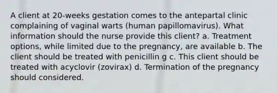 A client at 20-weeks gestation comes to the antepartal clinic complaining of vaginal warts (human papillomavirus). What information should the nurse provide this client? a. Treatment options, while limited due to the pregnancy, are available b. The client should be treated with penicillin g c. This client should be treated with acyclovir (zovirax) d. Termination of the pregnancy should considered.