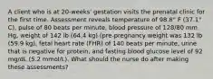 A client who is at 20-weeks' gestation visits the prenatal clinic for the first time. Assessment reveals temperature of 98.8° F (37.1° C), pulse of 80 beats per minute, blood pressure of 128/80 mm Hg, weight of 142 lb (64.4 kg) (pre-pregnancy weight was 132 lb (59.9 kg), fetal heart rate (FHR) of 140 beats per minute, urine that is negative for protein, and fasting blood glucose level of 92 mg/dL (5.2 mmol/L). What should the nurse do after making these assessments?