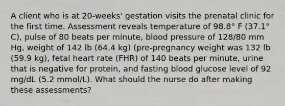 A client who is at 20-weeks' gestation visits the prenatal clinic for the first time. Assessment reveals temperature of 98.8° F (37.1° C), pulse of 80 beats per minute, <a href='https://www.questionai.com/knowledge/kD0HacyPBr-blood-pressure' class='anchor-knowledge'>blood pressure</a> of 128/80 mm Hg, weight of 142 lb (64.4 kg) (pre-pregnancy weight was 132 lb (59.9 kg), fetal heart rate (FHR) of 140 beats per minute, urine that is negative for protein, and fasting blood glucose level of 92 mg/dL (5.2 mmol/L). What should the nurse do after making these assessments?