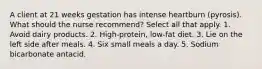 A client at 21 weeks gestation has intense heartburn (pyrosis). What should the nurse recommend? Select all that apply. 1. Avoid dairy products. 2. High-protein, low-fat diet. 3. Lie on the left side after meals. 4. Six small meals a day. 5. Sodium bicarbonate antacid.