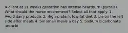 A client at 21 weeks gestation has intense heartburn (pyrosis). What should the nurse recommend? Select all that apply. 1. Avoid dairy products 2. High-protein, low-fat diet 3. Lie on the left side after meals 4. Six small meals a day 5. Sodium bicarbonate antacid