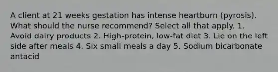 A client at 21 weeks gestation has intense heartburn (pyrosis). What should the nurse recommend? Select all that apply. 1. Avoid dairy products 2. High-protein, low-fat diet 3. Lie on the left side after meals 4. Six small meals a day 5. Sodium bicarbonate antacid