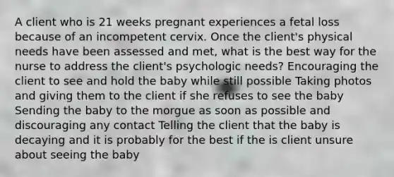 A client who is 21 weeks pregnant experiences a fetal loss because of an incompetent cervix. Once the client's physical needs have been assessed and met, what is the best way for the nurse to address the client's psychologic needs? Encouraging the client to see and hold the baby while still possible Taking photos and giving them to the client if she refuses to see the baby Sending the baby to the morgue as soon as possible and discouraging any contact Telling the client that the baby is decaying and it is probably for the best if the is client unsure about seeing the baby