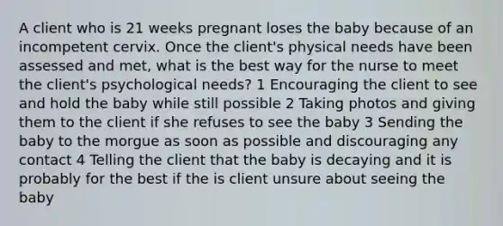 A client who is 21 weeks pregnant loses the baby because of an incompetent cervix. Once the client's physical needs have been assessed and met, what is the best way for the nurse to meet the client's psychological needs? 1 Encouraging the client to see and hold the baby while still possible 2 Taking photos and giving them to the client if she refuses to see the baby 3 Sending the baby to the morgue as soon as possible and discouraging any contact 4 Telling the client that the baby is decaying and it is probably for the best if the is client unsure about seeing the baby