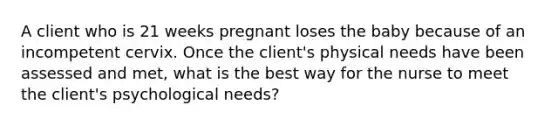 A client who is 21 weeks pregnant loses the baby because of an incompetent cervix. Once the client's physical needs have been assessed and met, what is the best way for the nurse to meet the client's psychological needs?