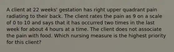 A client at 22 weeks' gestation has right upper quadrant pain radiating to their back. The client rates the pain as 9 on a scale of 0 to 10 and says that it has occurred two times in the last week for about 4 hours at a time. The client does not associate the pain with food. Which nursing measure is the highest priority for this client?