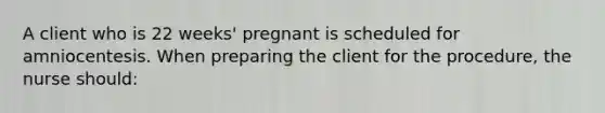 A client who is 22 weeks' pregnant is scheduled for amniocentesis. When preparing the client for the procedure, the nurse should: