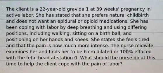 The client is a 22-year-old gravida 1 at 39 weeks' pregnancy in active labor. She has stated that she prefers natural childbirth and does not want an epidural or opioid medications. She has been coping with labor by deep breathing and using differing positions, including walking, sitting on a birth ball, and positioning on her hands and knees. She states she feels tired and that the pain is now much more intense. The nurse midwife examines her and finds her to be 6 cm dilated or 100% effaced with the fetal head at station 0. What should the nurse do at this time to help the client cope with the pain of labor?