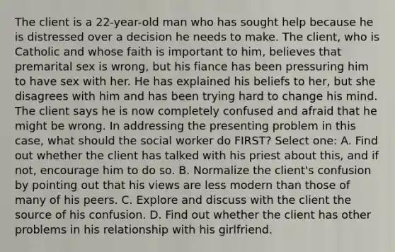 The client is a 22-year-old man who has sought help because he is distressed over a decision he needs to make. The client, who is Catholic and whose faith is important to him, believes that premarital sex is wrong, but his fiance has been pressuring him to have sex with her. He has explained his beliefs to her, but she disagrees with him and has been trying hard to change his mind. The client says he is now completely confused and afraid that he might be wrong. In addressing the presenting problem in this case, what should the social worker do FIRST? Select one: A. Find out whether the client has talked with his priest about this, and if not, encourage him to do so. B. Normalize the client's confusion by pointing out that his views are less modern than those of many of his peers. C. Explore and discuss with the client the source of his confusion. D. Find out whether the client has other problems in his relationship with his girlfriend.