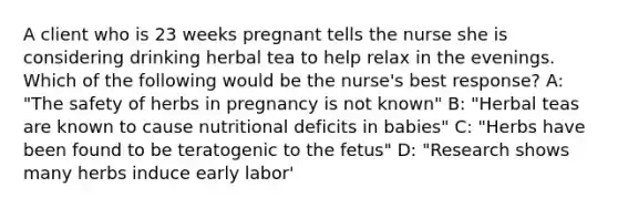 A client who is 23 weeks pregnant tells the nurse she is considering drinking herbal tea to help relax in the evenings. Which of the following would be the nurse's best response? A: "The safety of herbs in pregnancy is not known" B: "Herbal teas are known to cause nutritional deficits in babies" C: "Herbs have been found to be teratogenic to the fetus" D: "Research shows many herbs induce early labor'