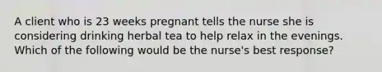 A client who is 23 weeks pregnant tells the nurse she is considering drinking herbal tea to help relax in the evenings. Which of the following would be the nurse's best response?