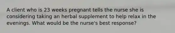 A client who is 23 weeks pregnant tells the nurse she is considering taking an herbal supplement to help relax in the evenings. What would be the nurse's best response?