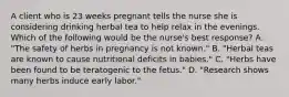 A client who is 23 weeks pregnant tells the nurse she is considering drinking herbal tea to help relax in the evenings. Which of the following would be the nurse's best response? A. "The safety of herbs in pregnancy is not known." B. "Herbal teas are known to cause nutritional deficits in babies." C. "Herbs have been found to be teratogenic to the fetus." D. "Research shows many herbs induce early labor."