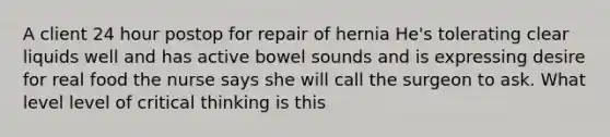 A client 24 hour postop for repair of hernia He's tolerating clear liquids well and has active bowel sounds and is expressing desire for real food the nurse says she will call the surgeon to ask. What level level of critical thinking is this