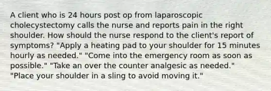 A client who is 24 hours post op from laparoscopic cholecystectomy calls the nurse and reports pain in the right shoulder. How should the nurse respond to the client's report of symptoms? "Apply a heating pad to your shoulder for 15 minutes hourly as needed." "Come into the emergency room as soon as possible." "Take an over the counter analgesic as needed." "Place your shoulder in a sling to avoid moving it."