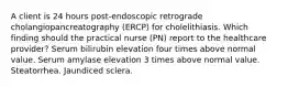 A client is 24 hours post-endoscopic retrograde cholangiopancreatography (ERCP) for cholelithiasis. Which finding should the practical nurse (PN) report to the healthcare provider? Serum bilirubin elevation four times above normal value. Serum amylase elevation 3 times above normal value. Steatorrhea. Jaundiced sclera.