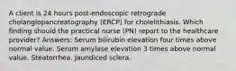 A client is 24 hours post-endoscopic retrograde cholangiopancreatography (ERCP) for cholelithiasis. Which finding should the practical nurse (PN) report to the healthcare provider? Answers: Serum bilirubin elevation four times above normal value. Serum amylase elevation 3 times above normal value. Steatorrhea. Jaundiced sclera.