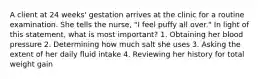 A client at 24 weeks' gestation arrives at the clinic for a routine examination. She tells the nurse, "I feel puffy all over." In light of this statement, what is most important? 1. Obtaining her blood pressure 2. Determining how much salt she uses 3. Asking the extent of her daily fluid intake 4. Reviewing her history for total weight gain