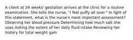 A client at 24 weeks' gestation arrives at the clinic for a routine examination. She tells the nurse, "I feel puffy all over." In light of this statement, what is the nurse's most important assessment? Obtaining her blood pressure Determining how much salt she uses Asking the extent of her daily fluid intake Reviewing her history for total weight gain