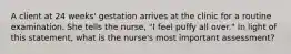 A client at 24 weeks' gestation arrives at the clinic for a routine examination. She tells the nurse, "I feel puffy all over." In light of this statement, what is the nurse's most important assessment?