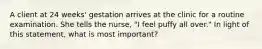 A client at 24 weeks' gestation arrives at the clinic for a routine examination. She tells the nurse, "I feel puffy all over." In light of this statement, what is most important?