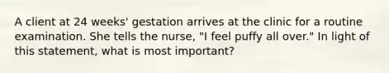 A client at 24 weeks' gestation arrives at the clinic for a routine examination. She tells the nurse, "I feel puffy all over." In light of this statement, what is most important?