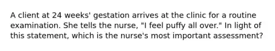 A client at 24 weeks' gestation arrives at the clinic for a routine examination. She tells the nurse, "I feel puffy all over." In light of this statement, which is the nurse's most important assessment?