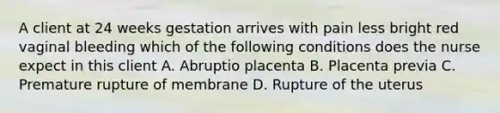 A client at 24 weeks gestation arrives with pain less bright red vaginal bleeding which of the following conditions does the nurse expect in this client A. Abruptio placenta B. Placenta previa C. Premature rupture of membrane D. Rupture of the uterus