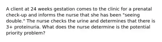 A client at 24 weeks gestation comes to the clinic for a prenatal check-up and informs the nurse that she has been "seeing double." The nurse checks the urine and determines that there is 3+ proteinuria. What does the nurse determine is the potential priority problem?