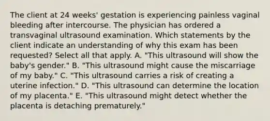 The client at 24 weeks' gestation is experiencing painless vaginal bleeding after intercourse. The physician has ordered a transvaginal ultrasound examination. Which statements by the client indicate an understanding of why this exam has been requested? Select all that apply. A. "This ultrasound will show the baby's gender." B. "This ultrasound might cause the miscarriage of my baby." C. "This ultrasound carries a risk of creating a uterine infection." D. "This ultrasound can determine the location of my placenta." E. "This ultrasound might detect whether the placenta is detaching prematurely."