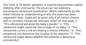 The client at 24 weeks' gestation is experiencing painless vaginal bleeding after intercourse. The physician has ordered a transvaginal ultrasound examination. Which statements by the client indicate an understanding of why this exam has been requested? Note: Credit will be given only if all correct choices and no incorrect choices are selected. Select all that apply. 1. "This ultrasound will show the baby's gender." 2. "This ultrasound might cause the miscarriage of my baby." 3. "This ultrasound carries a risk of creating a uterine infection." 4. "This ultrasound can determine the location of my placenta." 5. "This ultrasound might detect whether the placenta is detaching prematurely."