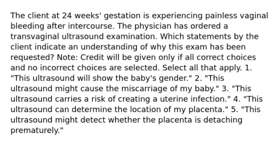 The client at 24 weeks' gestation is experiencing painless vaginal bleeding after intercourse. The physician has ordered a transvaginal ultrasound examination. Which statements by the client indicate an understanding of why this exam has been requested? Note: Credit will be given only if all correct choices and no incorrect choices are selected. Select all that apply. 1. "This ultrasound will show the baby's gender." 2. "This ultrasound might cause the miscarriage of my baby." 3. "This ultrasound carries a risk of creating a uterine infection." 4. "This ultrasound can determine the location of my placenta." 5. "This ultrasound might detect whether the placenta is detaching prematurely."