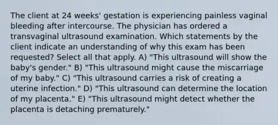 The client at 24 weeks' gestation is experiencing painless vaginal bleeding after intercourse. The physician has ordered a transvaginal ultrasound examination. Which statements by the client indicate an understanding of why this exam has been requested? Select all that apply. A) "This ultrasound will show the baby's gender." B) "This ultrasound might cause the miscarriage of my baby." C) "This ultrasound carries a risk of creating a uterine infection." D) "This ultrasound can determine the location of my placenta." E) "This ultrasound might detect whether the placenta is detaching prematurely."