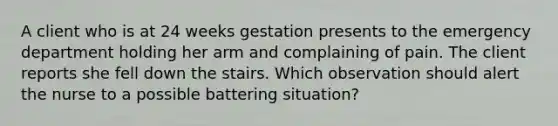 A client who is at 24 weeks gestation presents to the emergency department holding her arm and complaining of pain. The client reports she fell down the stairs. Which observation should alert the nurse to a possible battering situation?