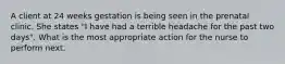 A client at 24 weeks gestation is being seen in the prenatal clinic. She states "I have had a terrible headache for the past two days". What is the most appropriate action for the nurse to perform next.